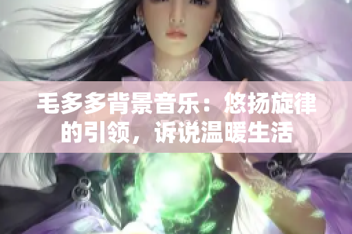 毛多多背景音乐：悠扬旋律的引领，诉说温暖生活