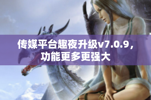 传媒平台趣夜升级v7.0.9，功能更多更强大