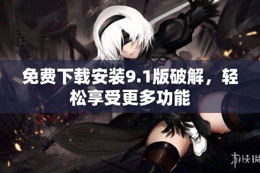 免费下载安装9.1版破解，轻松享受更多功能