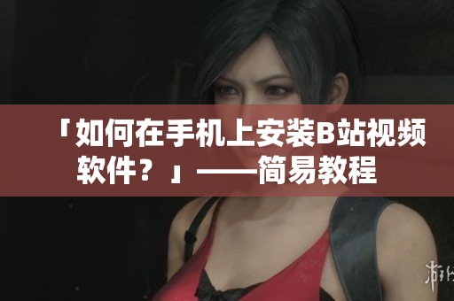 「如何在手机上安装B站视频软件？」——简易教程
