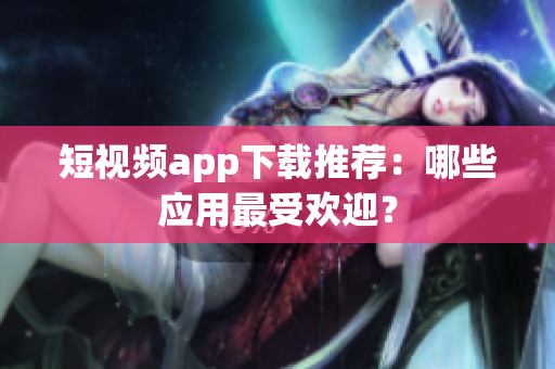 短视频app下载推荐：哪些应用最受欢迎？