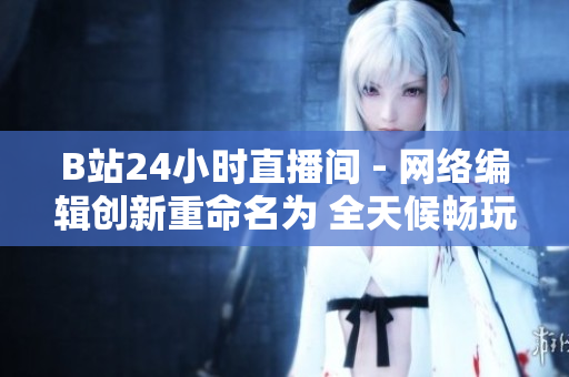 B站24小时直播间 - 网络编辑创新重命名为 全天候畅玩B站：