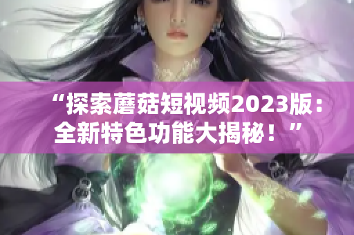 “探索蘑菇短视频2023版：全新特色功能大揭秘！”