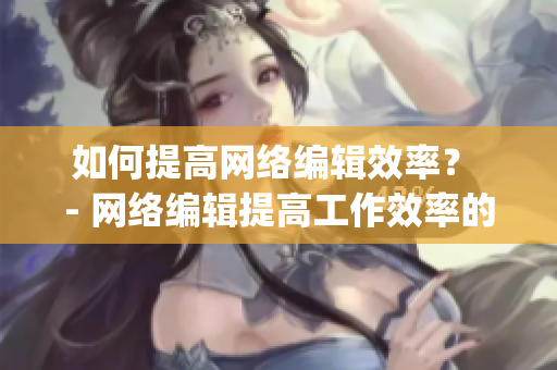 如何提高网络编辑效率？ - 网络编辑提高工作效率的实用方法)