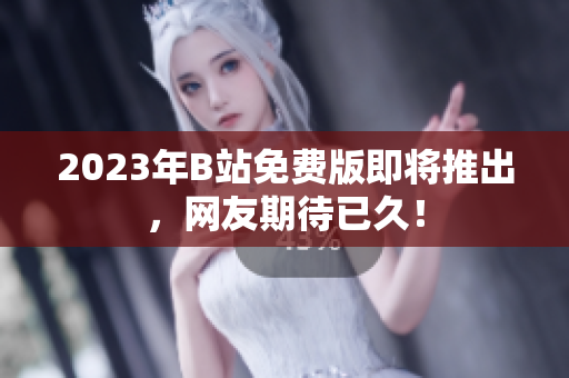 2023年B站免费版即将推出，网友期待已久！