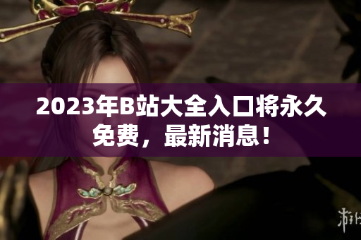 2023年B站大全入口将永久免费，最新消息！