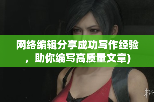 网络编辑分享成功写作经验，助你编写高质量文章)