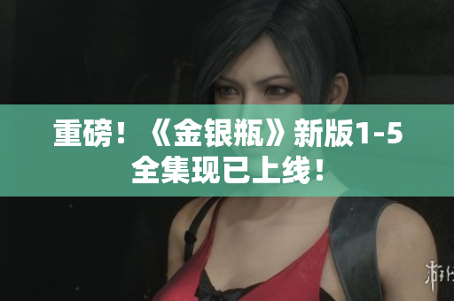重磅！《金银瓶》新版1-5全集现已上线！