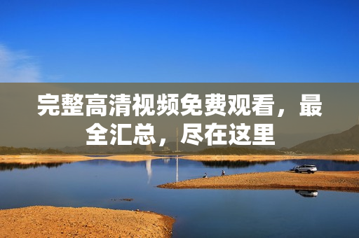 完整高清视频免费观看，最全汇总，尽在这里