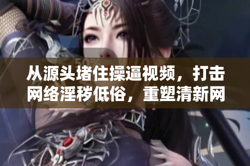从源头堵住操逼视频，打击网络淫秽低俗，重塑清新网络生态