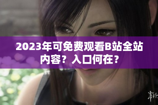 2023年可免费观看B站全站内容？入口何在？