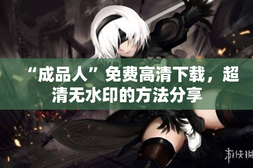 “成品人”免费高清下载，超清无水印的方法分享