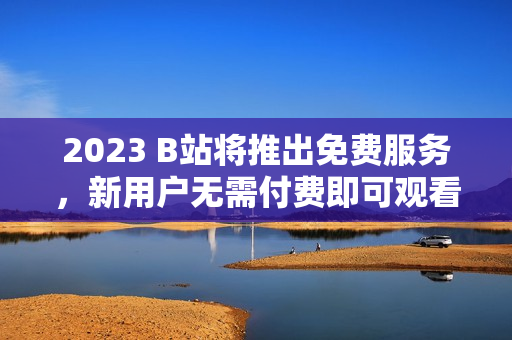 2023 B站将推出免费服务，新用户无需付费即可观看！