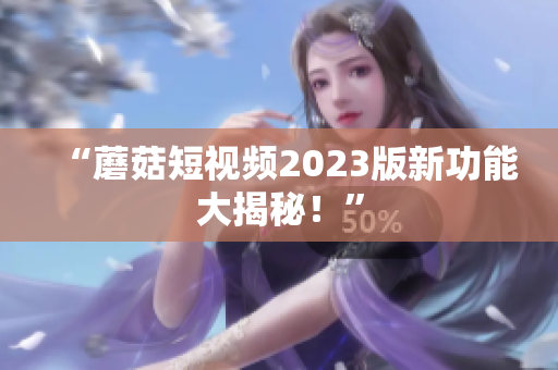 “蘑菇短视频2023版新功能大揭秘！”