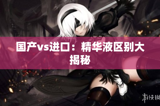 国产vs进口：精华液区别大揭秘