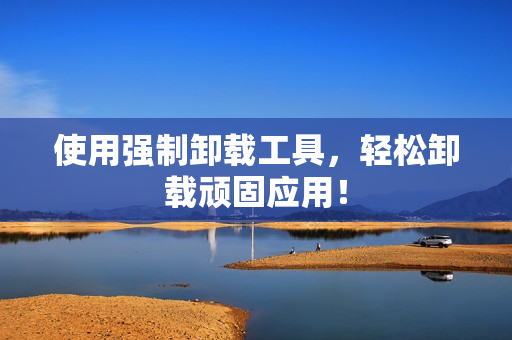 使用强制卸载工具，轻松卸载顽固应用！