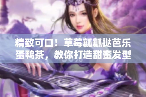 精致可口！草莓瓤瓤挞芭乐蛋鸭茶，教你打造甜蜜发型