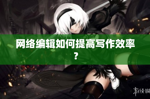 网络编辑如何提高写作效率？