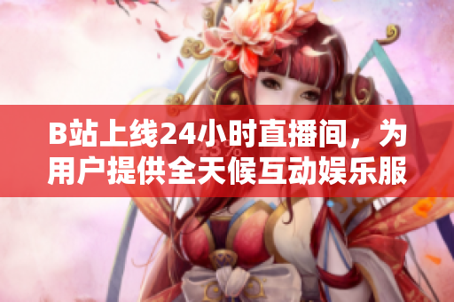 B站上线24小时直播间，为用户提供全天候互动娱乐服务