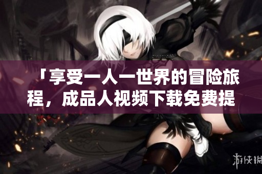「享受一人一世界的冒险旅程，成品人视频下载免费提供」