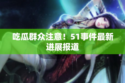 吃瓜群众注意！51事件最新进展报道