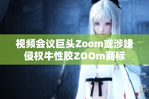 视频会议巨头Zoom或涉嫌侵权牛性胶ZOOm商标