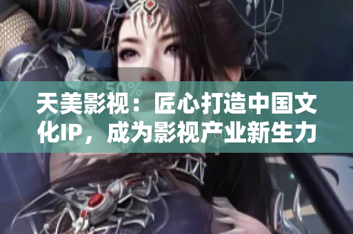 天美影视：匠心打造中国文化IP，成为影视产业新生力量！