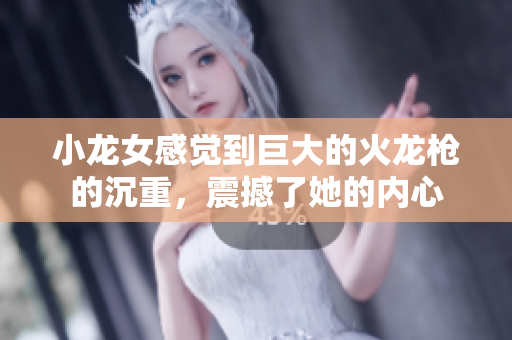 小龙女感觉到巨大的火龙枪的沉重，震撼了她的内心