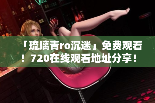 「琉璃青ro沉迷」免费观看！720在线观看地址分享！