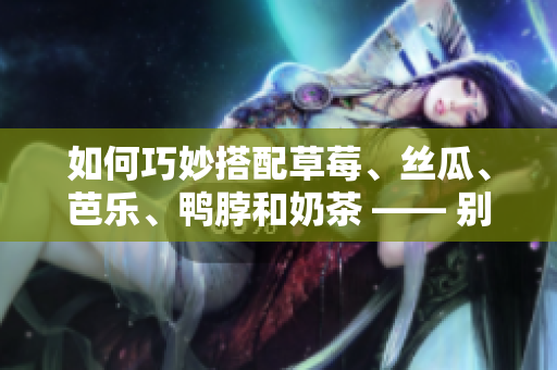 如何巧妙搭配草莓、丝瓜、芭乐、鸭脖和奶茶 —— 别错过这五种食物！