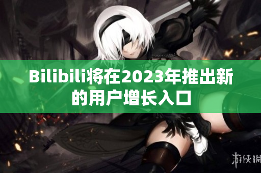 Bilibili将在2023年推出新的用户增长入口