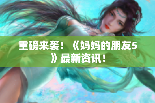 重磅来袭！《妈妈的朋友5》最新资讯！