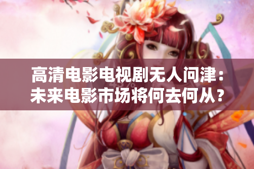 高清电影电视剧无人问津：未来电影市场将何去何从？