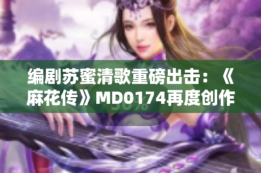 编剧苏蜜清歌重磅出击：《麻花传》MD0174再度创作！