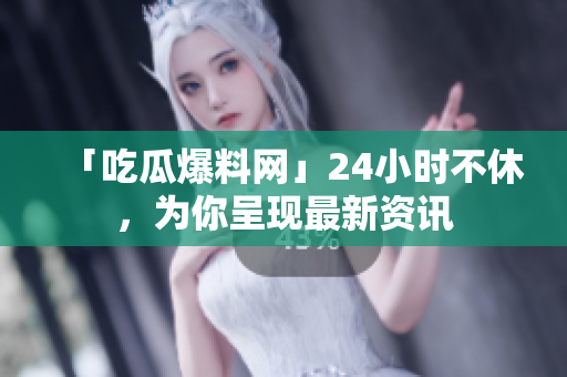 「吃瓜爆料网」24小时不休，为你呈现最新资讯
