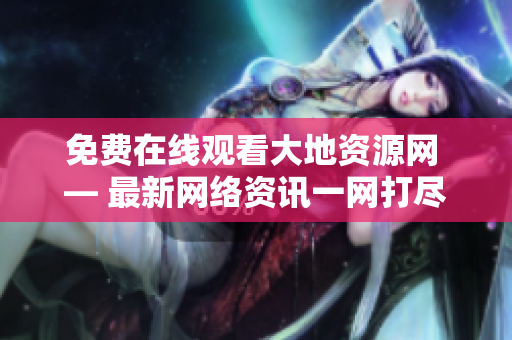 免费在线观看大地资源网 — 最新网络资讯一网打尽！