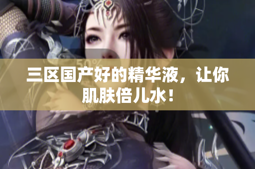 三区国产好的精华液，让你肌肤倍儿水！