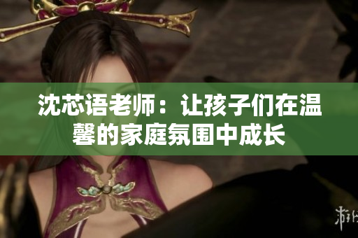 沈芯语老师：让孩子们在温馨的家庭氛围中成长