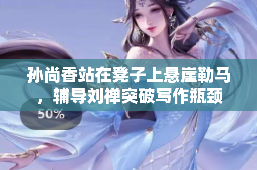 孙尚香站在凳子上悬崖勒马，辅导刘禅突破写作瓶颈