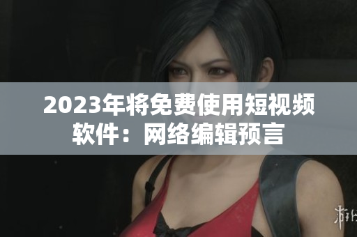 2023年将免费使用短视频软件：网络编辑预言