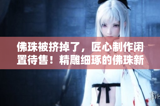 佛珠被挤掉了，匠心制作闲置待售！精雕细琢的佛珠新货，现已上市！