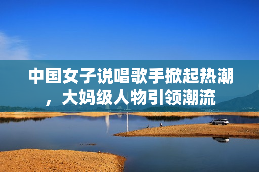 中国女子说唱歌手掀起热潮，大妈级人物引领潮流
