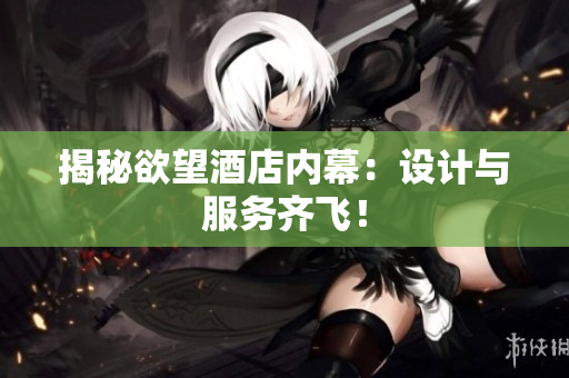揭秘欲望酒店内幕：设计与服务齐飞！