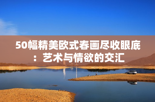 50幅精美欧式春画尽收眼底：艺术与情欲的交汇