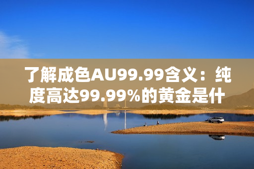了解成色AU99.99含义：纯度高达99.99%的黄金是什么？