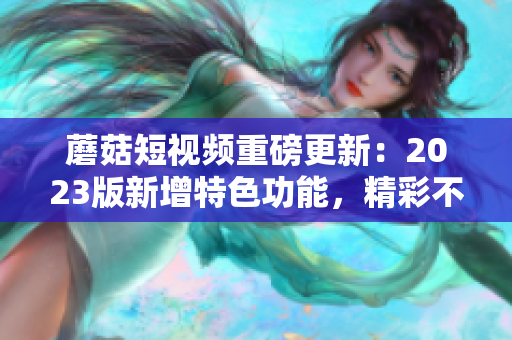 蘑菇短视频重磅更新：2023版新增特色功能，精彩不容错过！