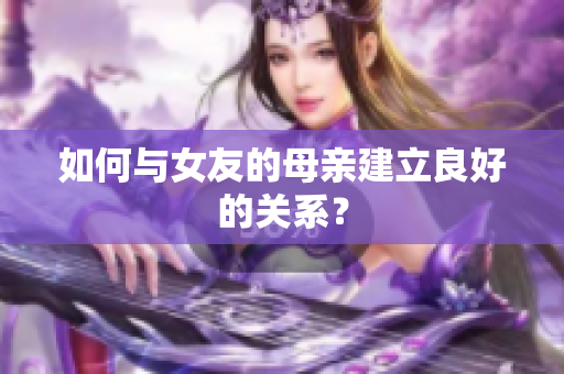 如何与女友的母亲建立良好的关系？