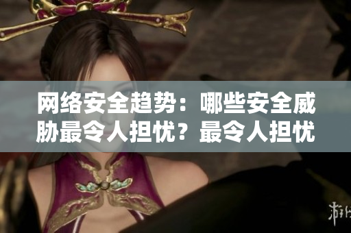 网络安全趋势：哪些安全威胁最令人担忧？最令人担忧的网络安全威胁：趋势分析