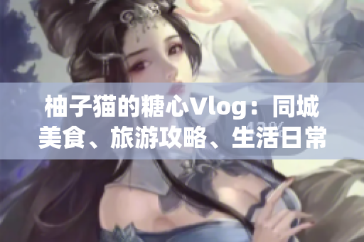 柚子猫的糖心Vlog：同城美食、旅游攻略、生活日常全记录