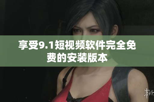 享受9.1短视频软件完全免费的安装版本